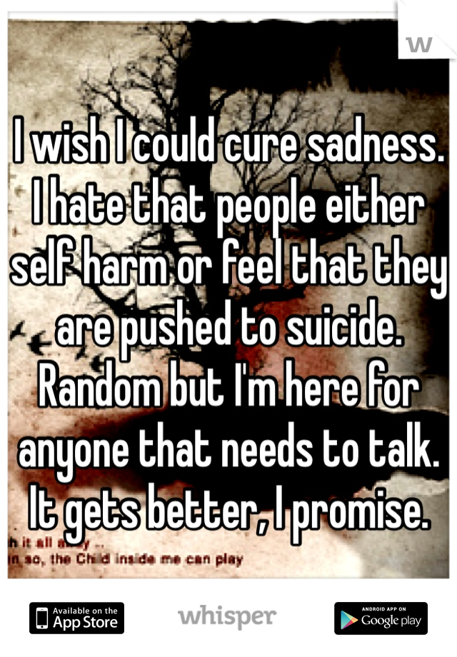 I wish I could cure sadness. I hate that people either self harm or feel that they are pushed to suicide. Random but I'm here for anyone that needs to talk. It gets better, I promise.