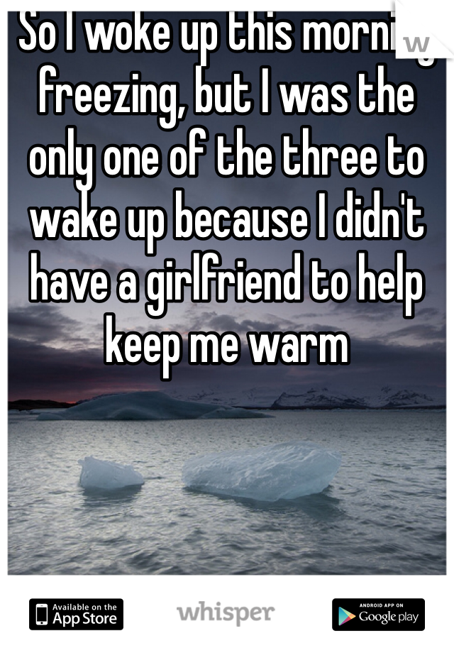 So I woke up this morning freezing, but I was the only one of the three to wake up because I didn't have a girlfriend to help keep me warm