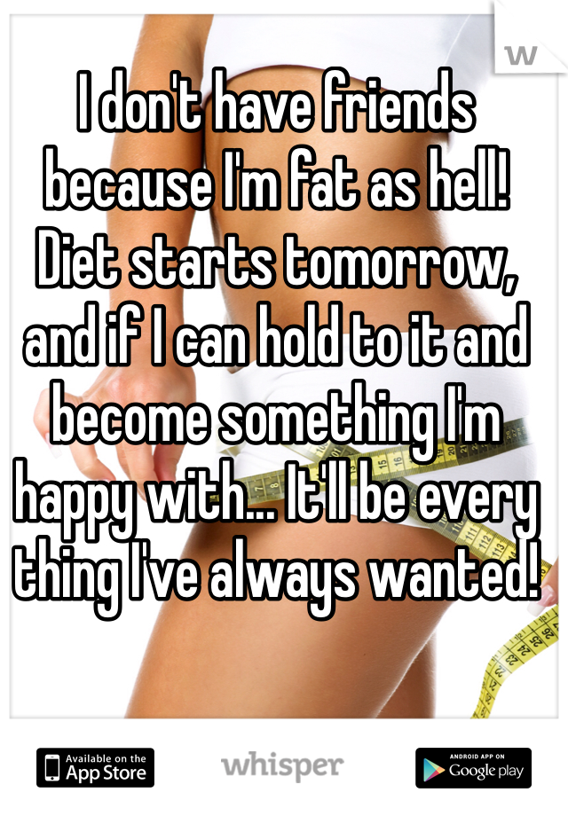I don't have friends because I'm fat as hell! Diet starts tomorrow, and if I can hold to it and become something I'm happy with... It'll be every thing I've always wanted!