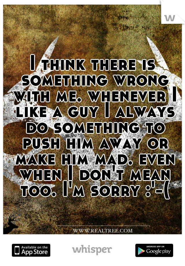 I think there is something wrong with me. whenever I like a guy I always do something to push him away or make him mad. even when I don't mean too. I'm sorry :'-(