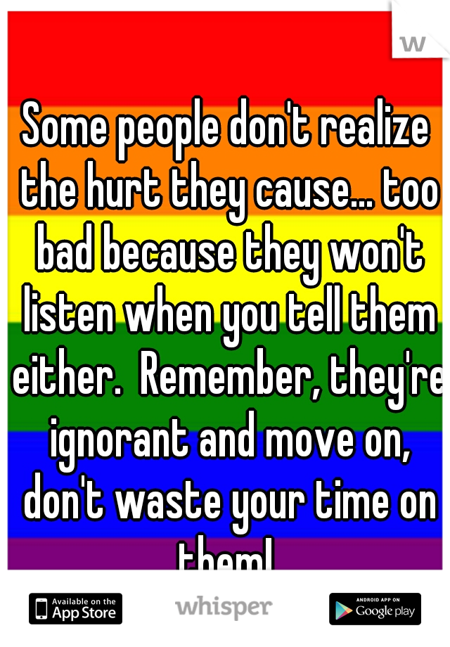 Some people don't realize the hurt they cause... too bad because they won't listen when you tell them either.  Remember, they're ignorant and move on, don't waste your time on them! 