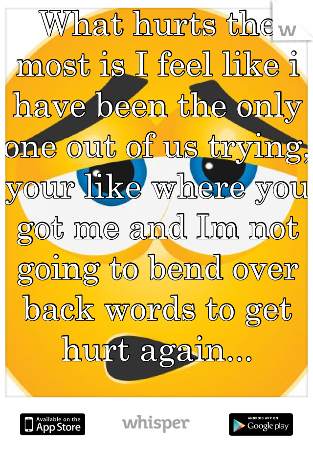 What hurts the most is I feel like i have been the only one out of us trying, your like where you got me and Im not going to bend over back words to get hurt again...