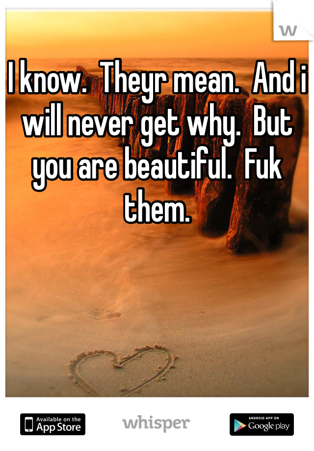 I know.  Theyr mean.  And i will never get why.  But you are beautiful.  Fuk them.