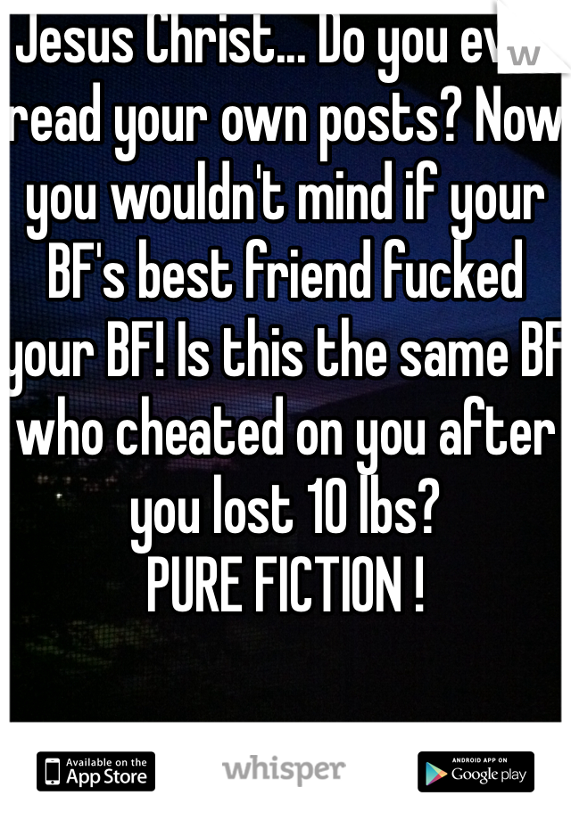 Jesus Christ... Do you even read your own posts? Now you wouldn't mind if your BF's best friend fucked your BF! Is this the same BF who cheated on you after you lost 10 lbs?
PURE FICTION !