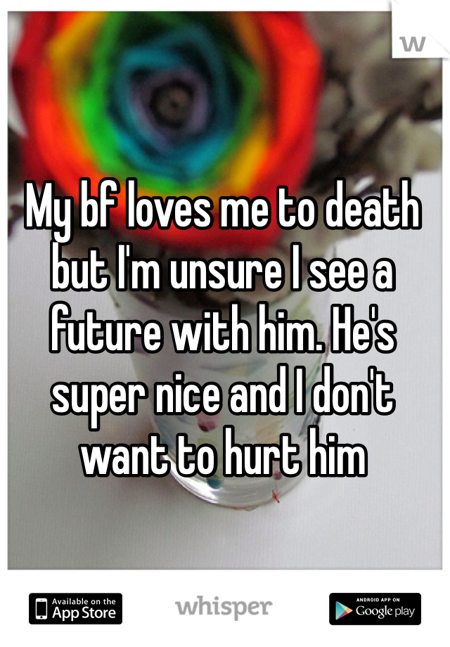 My bf loves me to death but I'm unsure I see a future with him. He's super nice and I don't want to hurt him
