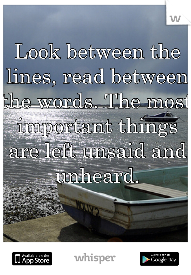 Look between the lines, read between the words. The most important things are left unsaid and unheard. 