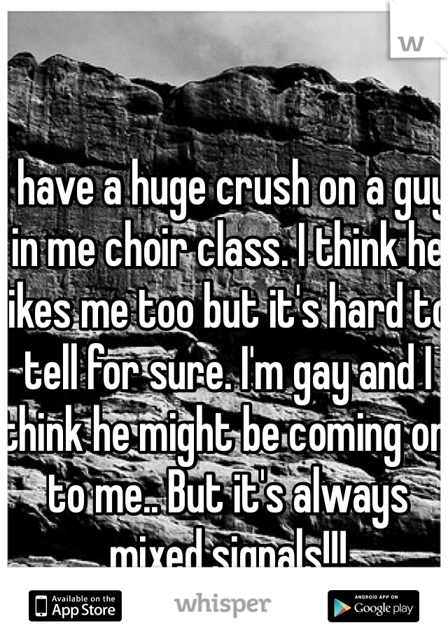 I have a huge crush on a guy in me choir class. I think he likes me too but it's hard to tell for sure. I'm gay and I think he might be coming on to me.. But it's always mixed signals!!!
