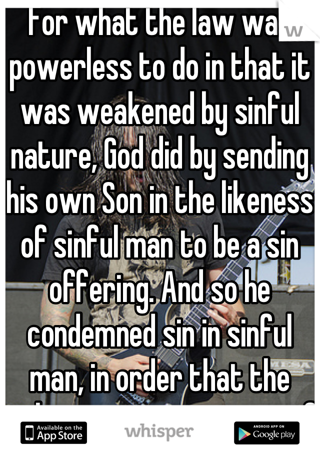 For what the law was powerless to do in that it was weakened by sinful nature, God did by sending his own Son in the likeness of sinful man to be a sin offering. And so he condemned sin in sinful man, in order that the righteous requirements of the law might be fully met in us, who do not live according to the sinful nature but according to the spirit.   Romans8:3-4