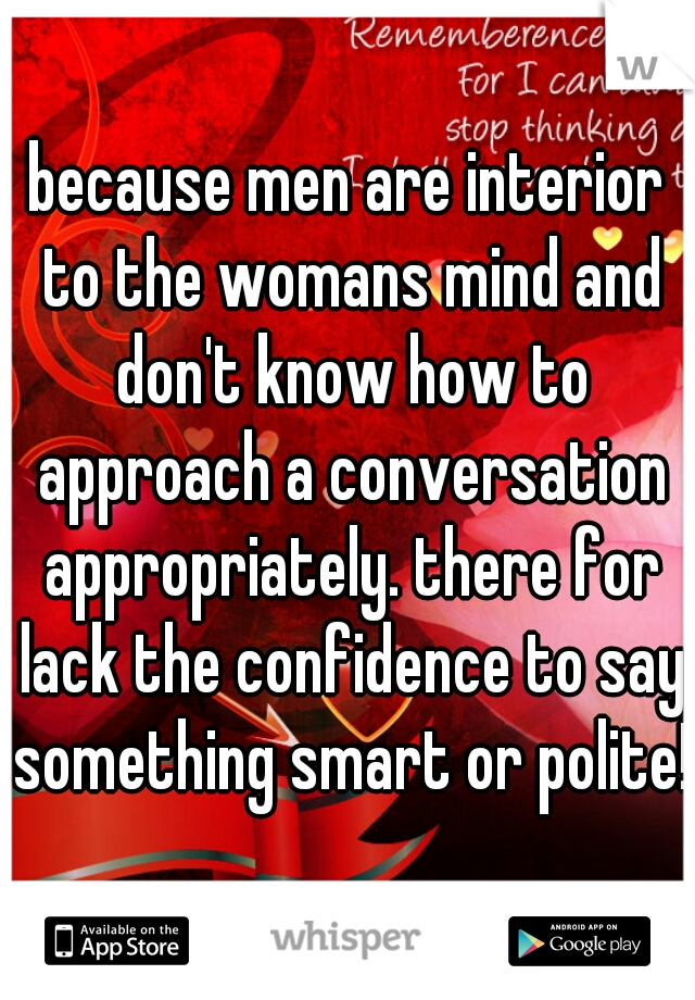 because men are interior to the womans mind and don't know how to approach a conversation appropriately. there for lack the confidence to say something smart or polite! 