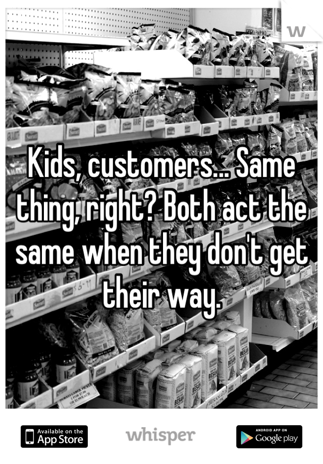 Kids, customers... Same thing, right? Both act the same when they don't get their way.