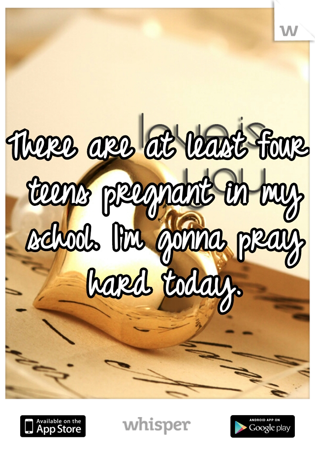 There are at least four teens pregnant in my school. I'm gonna pray hard today.