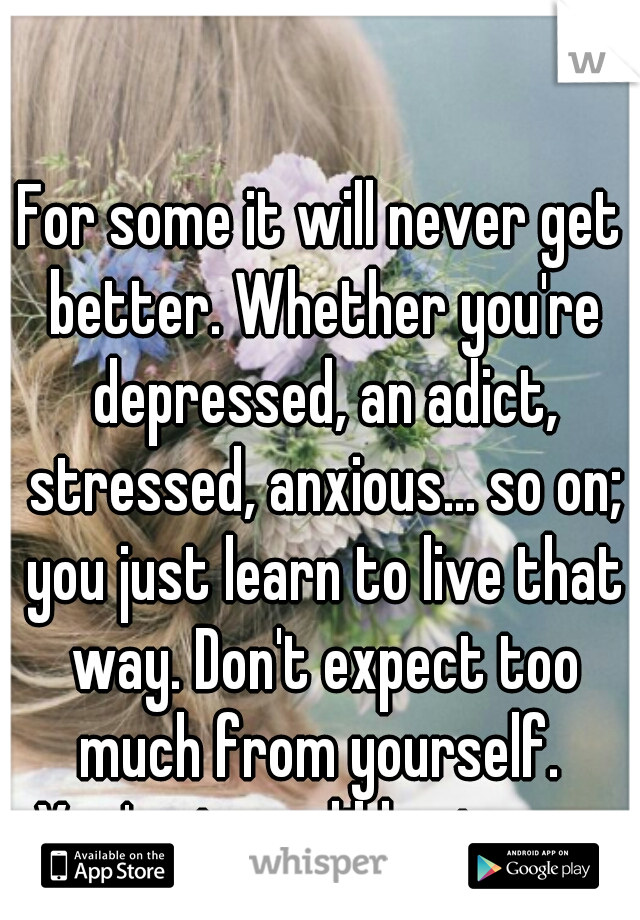For some it will never get better. Whether you're depressed, an adict, stressed, anxious... so on; you just learn to live that way. Don't expect too much from yourself.  You're incredibly strong. 