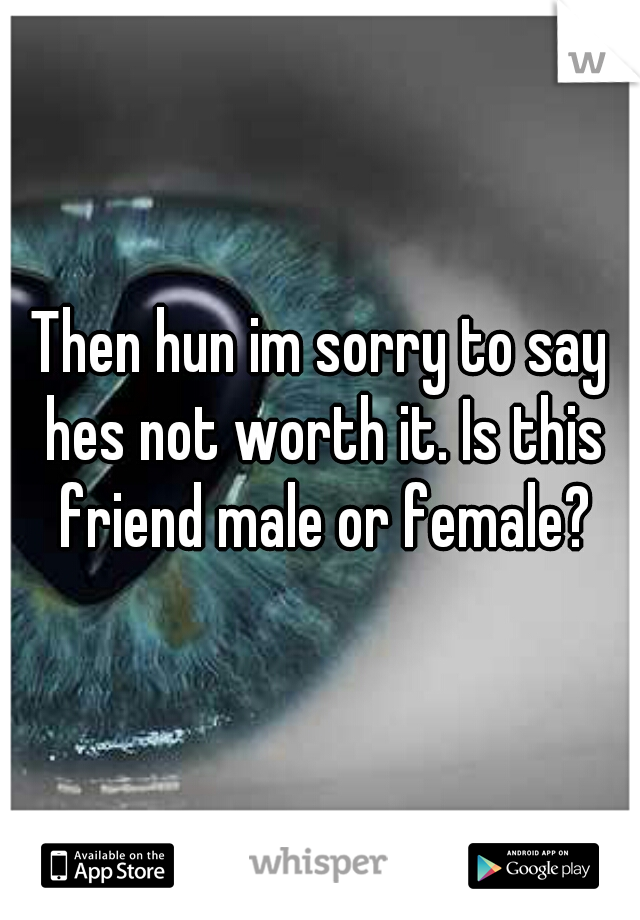 Then hun im sorry to say hes not worth it. Is this friend male or female?