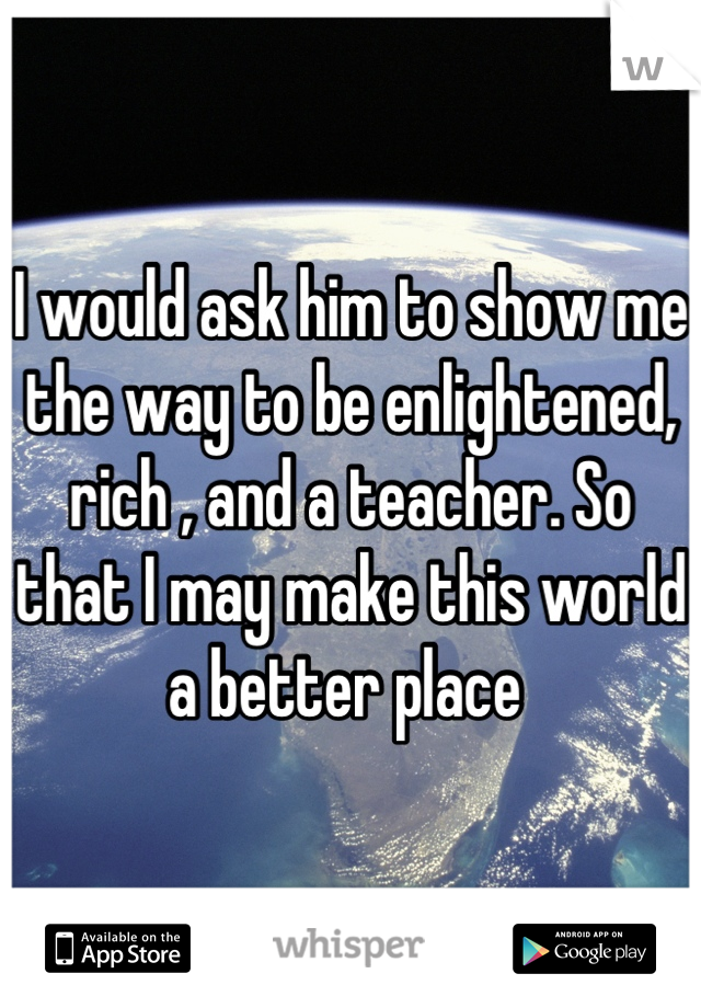 I would ask him to show me the way to be enlightened, rich , and a teacher. So that I may make this world a better place 