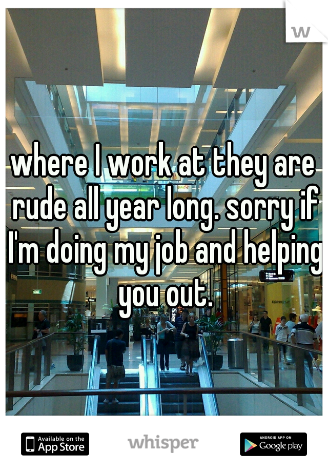 where I work at they are rude all year long. sorry if I'm doing my job and helping you out.