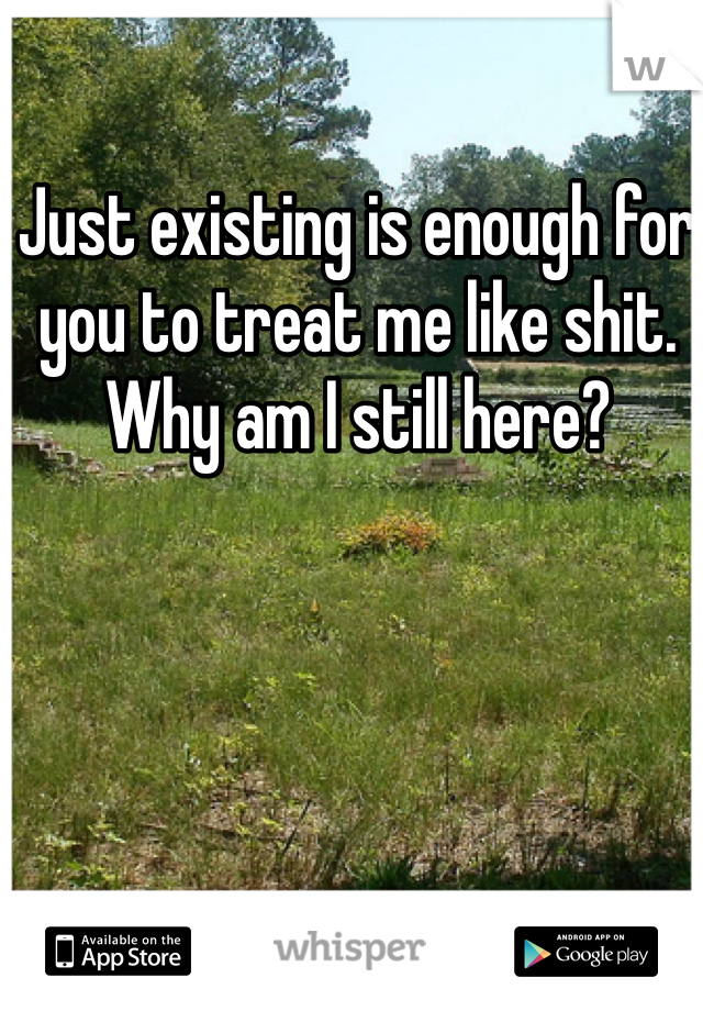 Just existing is enough for you to treat me like shit. Why am I still here?