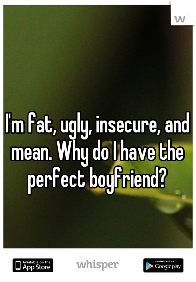 I'm fat, ugly, insecure, and mean. Why do I have the perfect boyfriend?