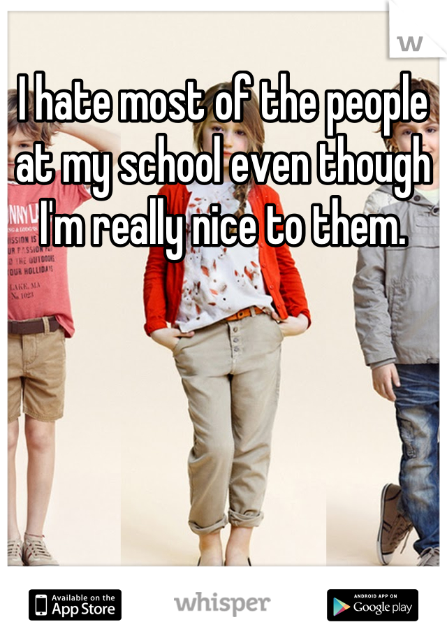 I hate most of the people at my school even though I'm really nice to them.