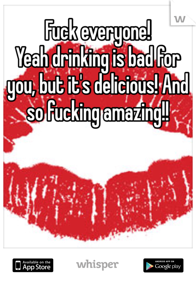 Fuck everyone!
Yeah drinking is bad for you, but it's delicious! And so fucking amazing!!