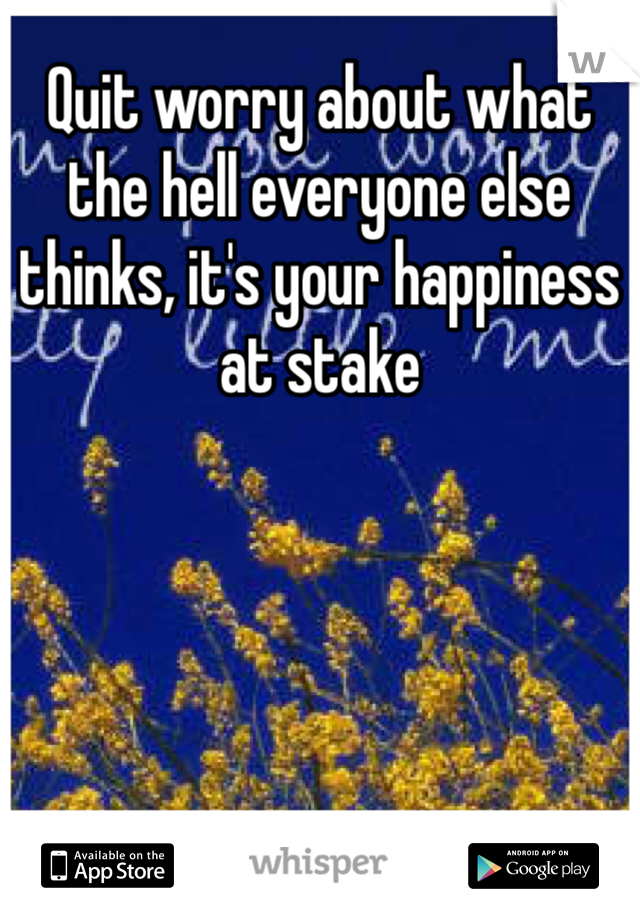 Quit worry about what the hell everyone else thinks, it's your happiness at stake 