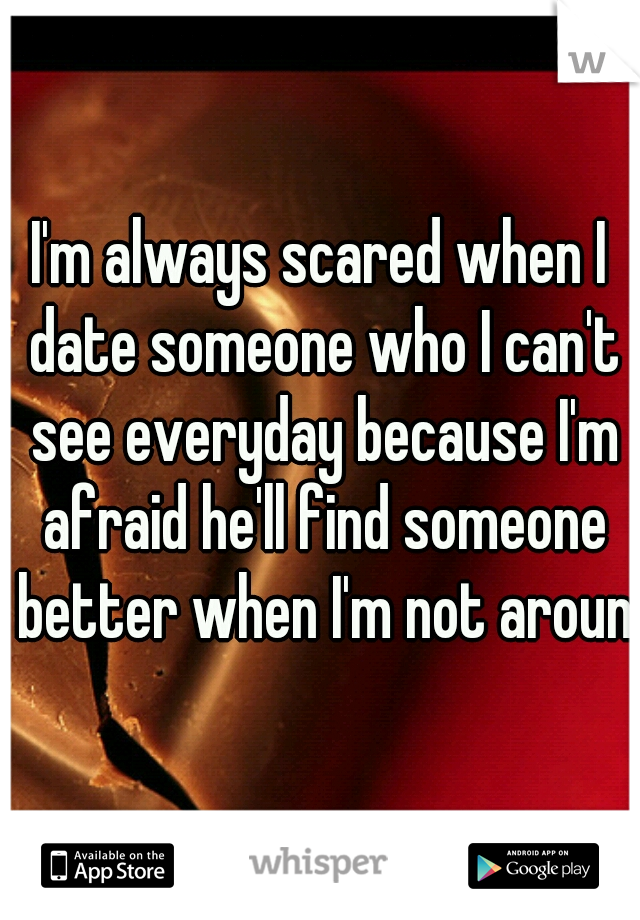 I'm always scared when I date someone who I can't see everyday because I'm afraid he'll find someone better when I'm not around