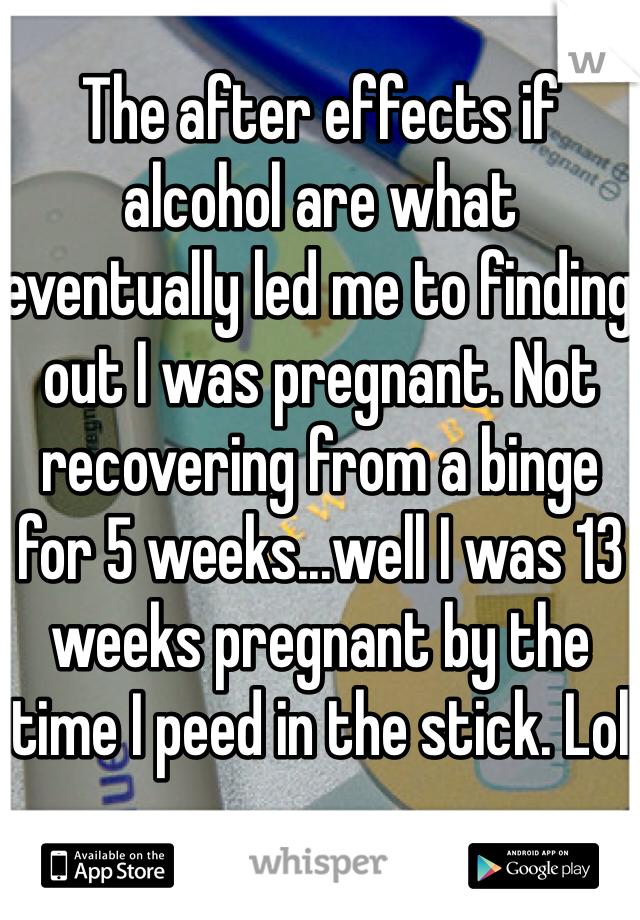 The after effects if alcohol are what eventually led me to finding out I was pregnant. Not recovering from a binge for 5 weeks...well I was 13 weeks pregnant by the time I peed in the stick. Lol