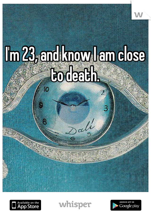 I'm 23, and know I am close to death.