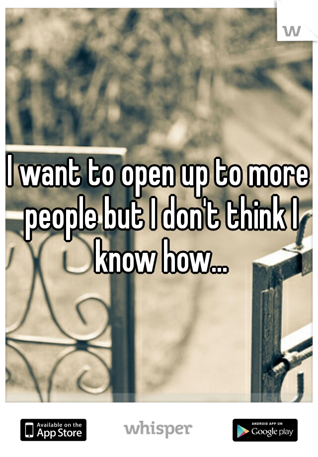 I want to open up to more people but I don't think I know how...