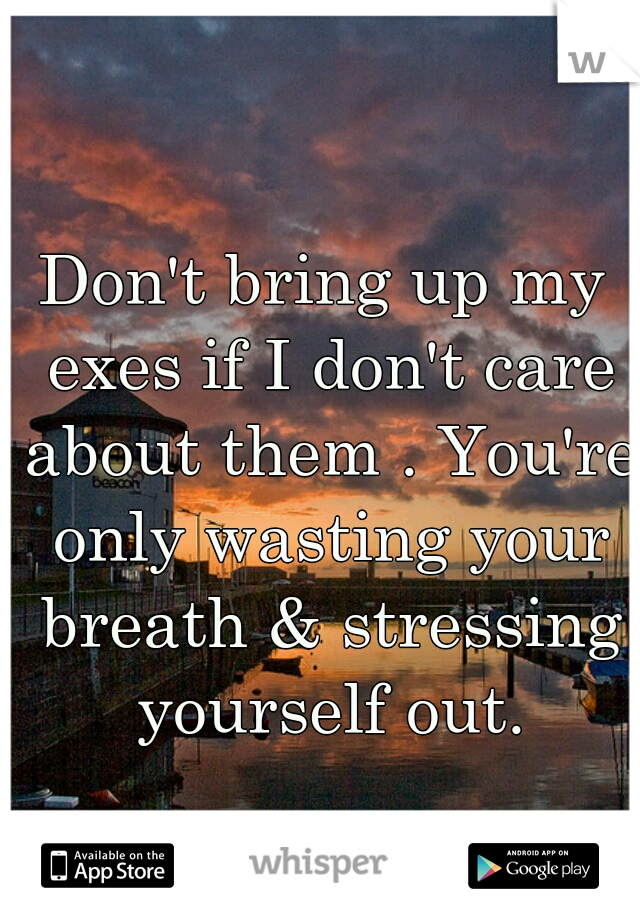 Don't bring up my exes if I don't care about them . You're only wasting your breath & stressing yourself out.