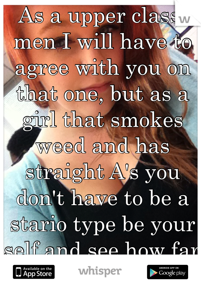 As a upper class-men I will have to agree with you on that one, but as a girl that smokes weed and has straight A's you don't have to be a  stario type be your self and see how far it gets you  