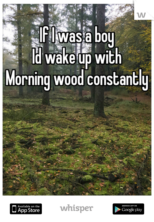 If I was a boy
Id wake up with
Morning wood constantly