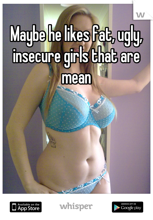 Maybe he likes fat, ugly, insecure girls that are mean