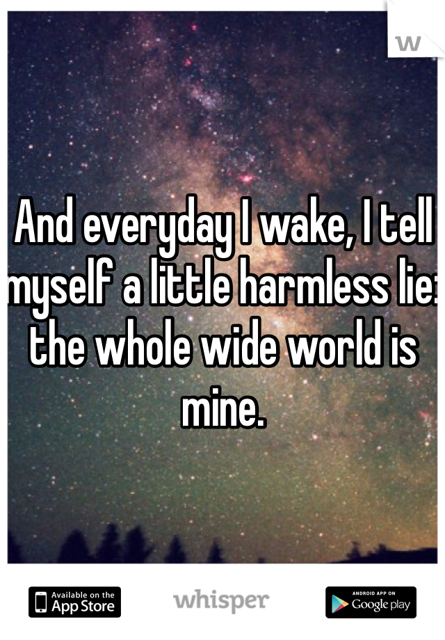 And everyday I wake, I tell myself a little harmless lie: the whole wide world is mine. 