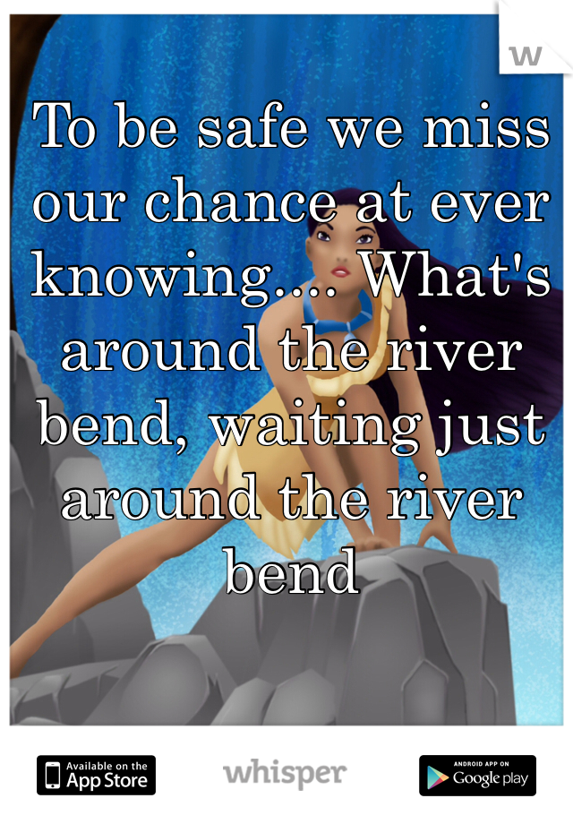 To be safe we miss our chance at ever knowing.... What's around the river bend, waiting just around the river bend