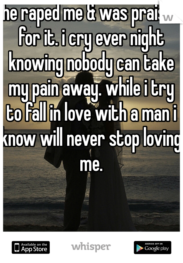 he raped me & was praised for it. i cry ever night knowing nobody can take my pain away. while i try to fall in love with a man i know will never stop loving me. 