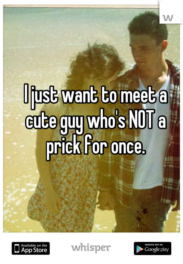 I just want to meet a cute guy who's NOT a prick for once.