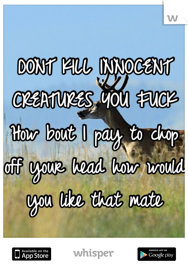 DONT KILL INNOCENT CREATURES YOU FUCK
How bout I pay to chop off your head how would you like that mate