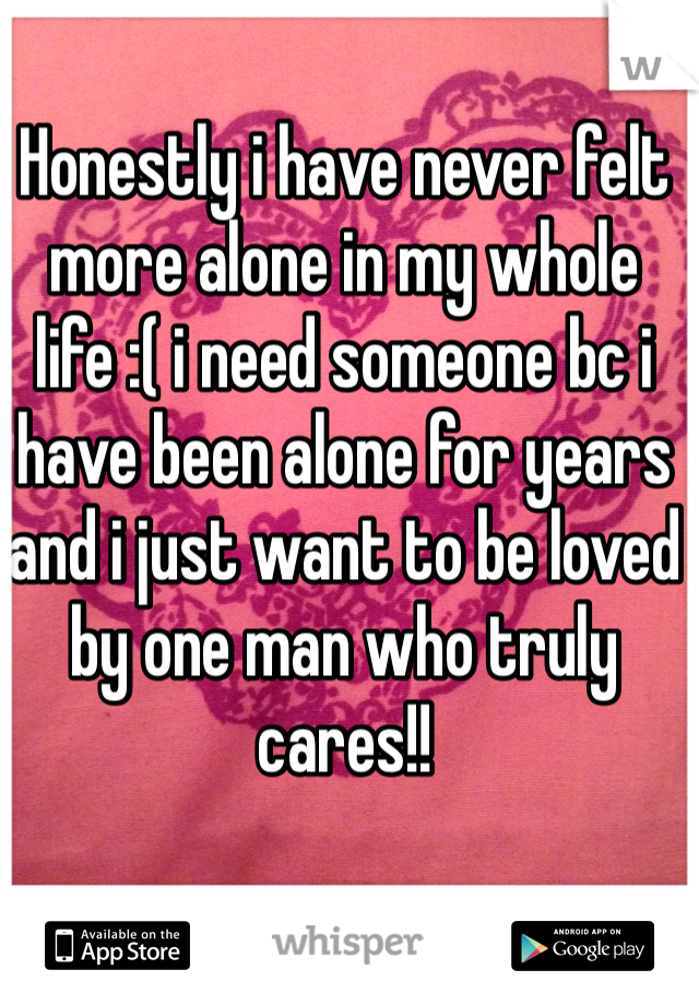 Honestly i have never felt more alone in my whole life :( i need someone bc i have been alone for years and i just want to be loved by one man who truly cares!! 