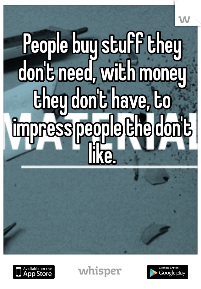 People buy stuff they don't need, with money they don't have, to impress people the don't like.