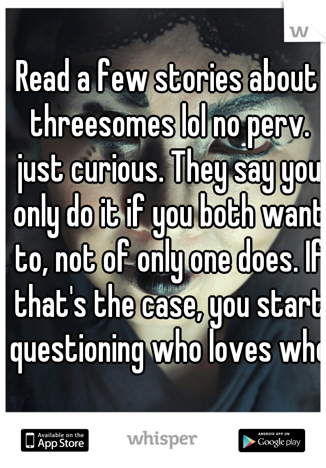 Read a few stories about threesomes lol no perv. just curious. They say you only do it if you both want to, not of only one does. If that's the case, you start questioning who loves who.