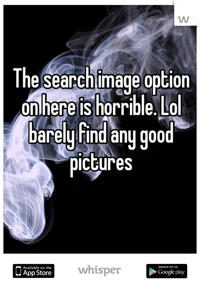The search image option on here is horrible. Lol barely find any good pictures 