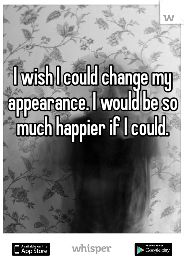 I wish I could change my appearance. I would be so much happier if I could. 