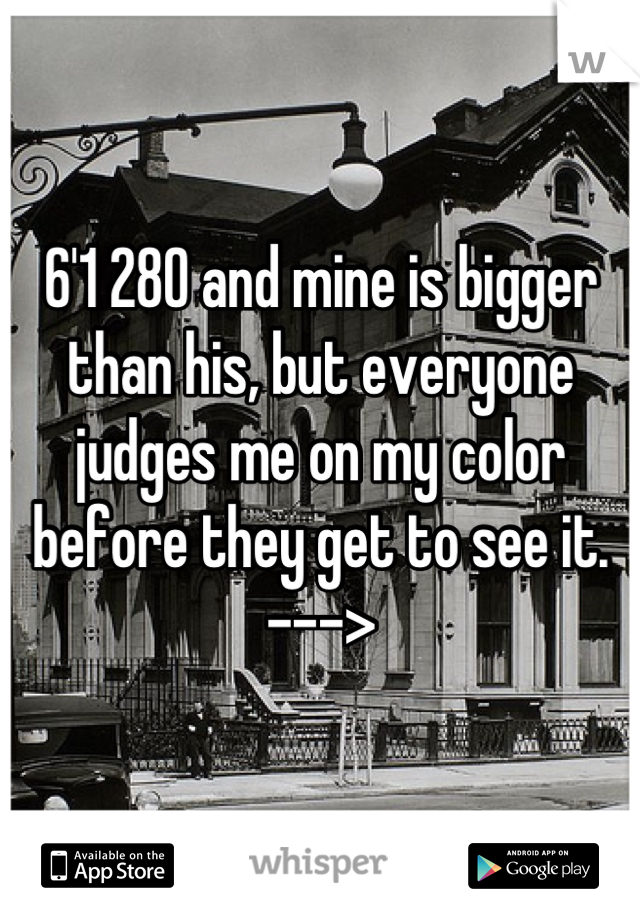 6'1 280 and mine is bigger than his, but everyone judges me on my color before they get to see it.   --->