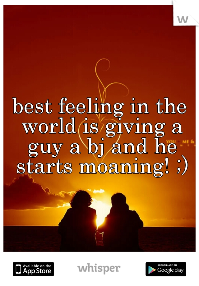 best feeling in the world is giving a guy a bj and he starts moaning! ;)