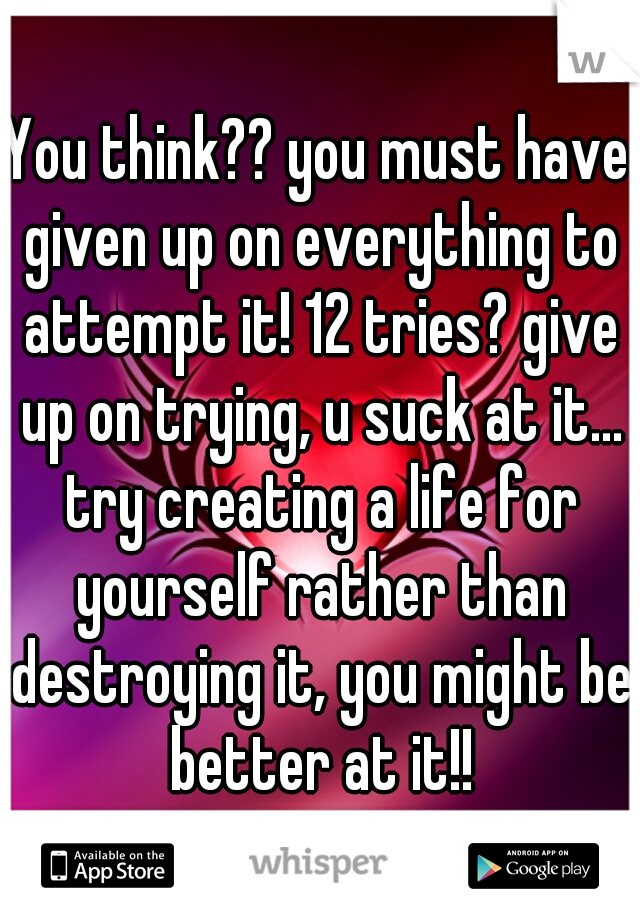 You think?? you must have given up on everything to attempt it! 12 tries? give up on trying, u suck at it... try creating a life for yourself rather than destroying it, you might be better at it!!