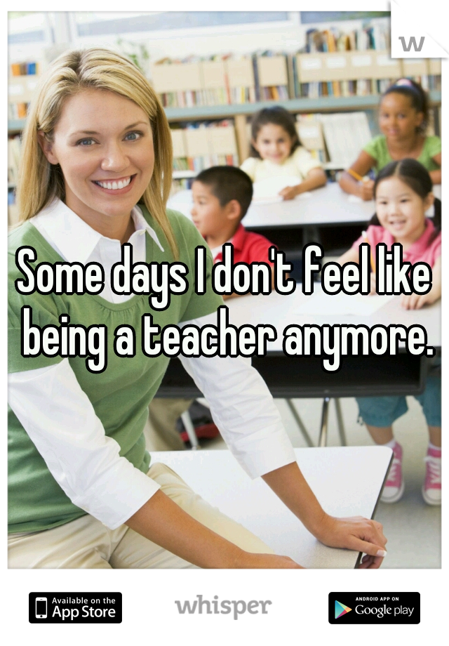 Some days I don't feel like being a teacher anymore.