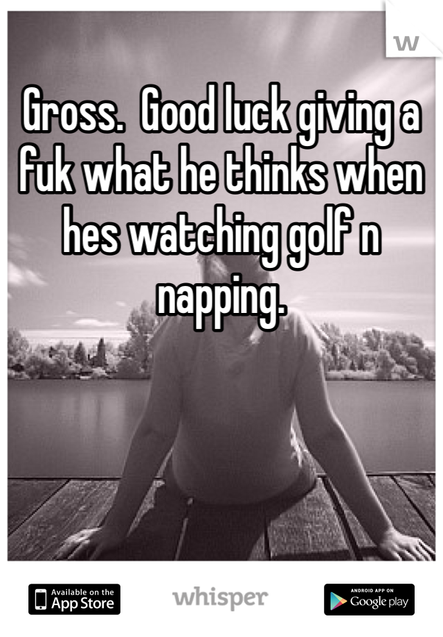 Gross.  Good luck giving a fuk what he thinks when hes watching golf n napping.  