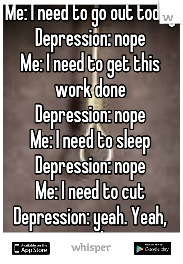 Me: I need to go out today
Depression: nope
Me: I need to get this work done
Depression: nope
Me: I need to sleep
Depression: nope
Me: I need to cut
Depression: yeah. Yeah, you do