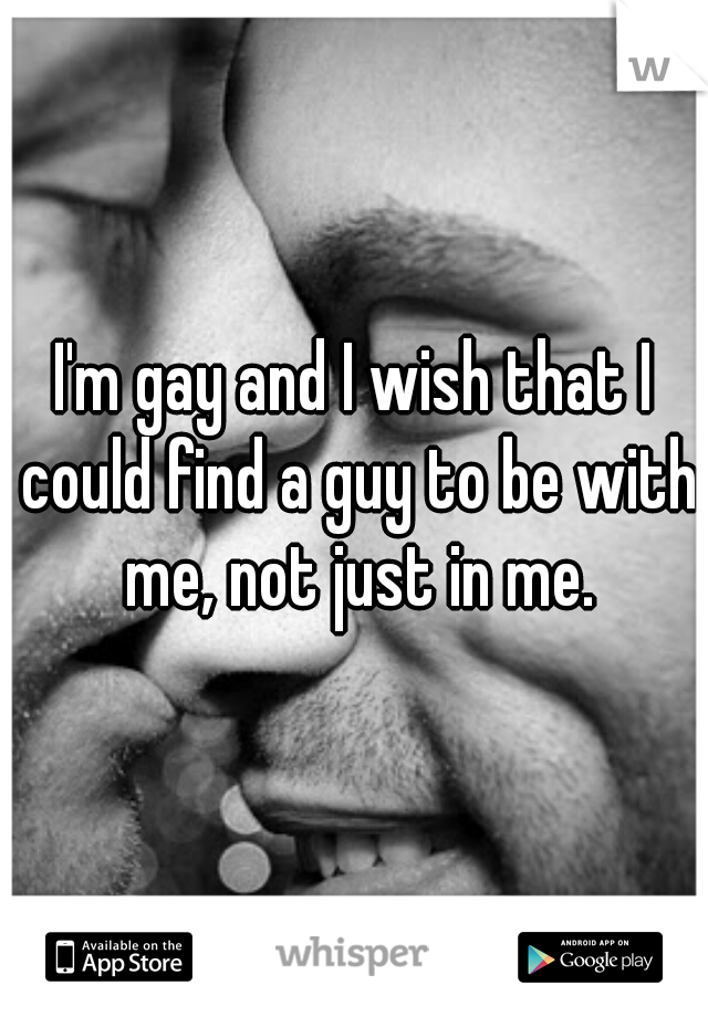 I'm gay and I wish that I could find a guy to be with me, not just in me.