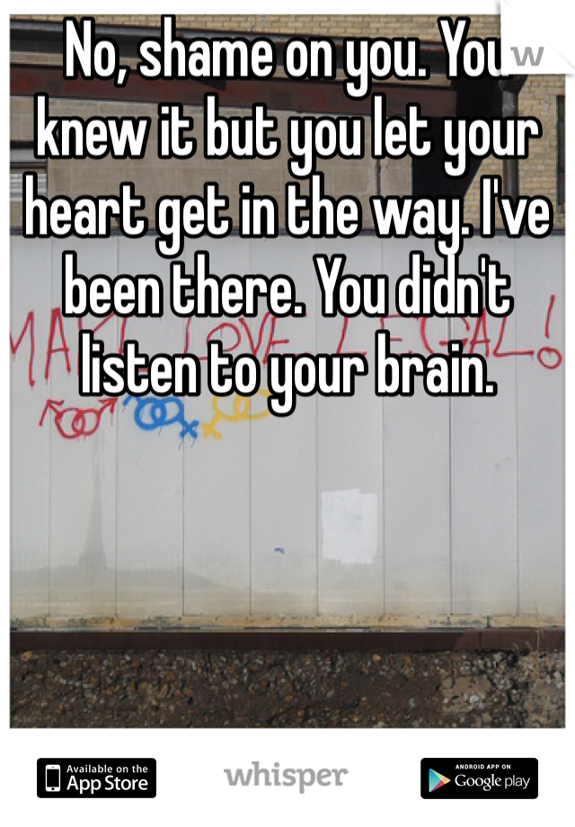 No, shame on you. You knew it but you let your heart get in the way. I've been there. You didn't listen to your brain. 